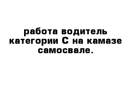 работа водитель категории С на камазе самосвале.